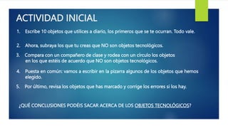 ACTIVIDAD INICIAL
1. Escribe 10 objetos que utilices a diario, los primeros que se te ocurran. Todo vale.
2. Ahora, subraya los que tu creas que NO son objetos tecnológicos.
3. Compara con un compañero de clase y rodea con un círculo los objetos
en los que estéis de acuerdo que NO son objetos tecnológicos.
4. Puesta en común: vamos a escribir en la pizarra algunos de los objetos que hemos
elegido.
5. Por último, revisa los objetos que has marcado y corrige los errores si los hay.
¿QUÉ CONCLUSIONES PODÉIS SACAR ACERCA DE LOS OBJETOS TECNOLÓGICOS?
 
