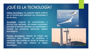 ¿QUÉ ES LA TECNOLOGÍA?
Objeto tecnológico: es cualquier objeto artificial
por el hombre para satisfacer sus necesidades o
las de otros.
Tecnología: conjunto de conocimientos y
técnicas que, aplicadas de manera coordinada,
permiten al hombre satisfacer sus necesidades o
resolver sus problemas fabricando objetos
tecnológicos.
Proceso tecnológico: método de trabajo que
utilizamos para resolver un problema o
necesidad, que consiste en dividir el trabajo en
diferentes fases para obtener el objeto
tecnológico.
 
