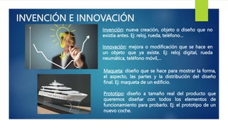 INVENCIÓN E INNOVACIÓN
Invención: nueva creación, objeto o diseño que no
existía antes. Ej: reloj, rueda, teléfono…
Innovación: mejora o modificación que se hace en
un objeto que ya existe. Ej: reloj digital, rueda
neumática, teléfono móvil,…
Maqueta: diseño que se hace para mostrar la forma,
el aspecto, las partes y la distribución del diseño
final. Ej: maqueta de un edificio.
Prototipo: diseño a tamaño real del producto que
queremos diseñar con todos los elementos de
funcionamiento para probarlo. Ej: el prototipo de un
nuevo coche.
 