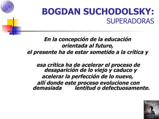 BOGDAN SUCHODOLSKY:  SUPERADORAS En la concepción de la educación  orientada al futuro,  el presente ha de estar sometido a la crítica y  esa crítica ha de acelerar el proceso de desaparición de lo viejo y caduco y  acelerar la perfección de lo nuevo,  allí donde este proceso evolucione con demasiada  lentitud o defectuosamente. 