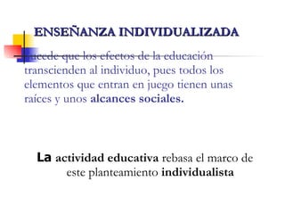 Sucede que los efectos de la educación transcienden al individuo, pues todos los elementos que entran en juego tienen unas raíces y unos  alcances sociales. La  actividad educativa  rebasa el marco de este planteamiento  individualista ENSEÑANZA INDIVIDUALIZADA   