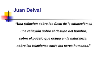 Juan Delval “ Una reflexión sobre los fines de la educación es una reflexión sobre el destino del hombre,  sobre el puesto que ocupa en la naturaleza,  sobre las relaciones entre los seres humanos. ” 