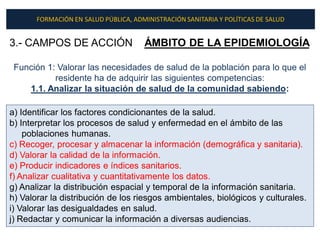 FORMACIÓN EN SALUD PÚBLICA, ADMINISTRACIÓN SANITARIA Y POLÍTICAS DE SALUD


3.- CAMPOS DE ACCIÓN                  ÁMBITO DE LA EPIDEMIOLOGÍA

 Función 1: Valorar las necesidades de salud de la población para lo que el
           residente ha de adquirir las siguientes competencias:
    1.1. Analizar la situación de salud de la comunidad sabiendo:

a) Identificar los factores condicionantes de la salud.
b) Interpretar los procesos de salud y enfermedad en el ámbito de las
    poblaciones humanas.
c) Recoger, procesar y almacenar la información (demográfica y sanitaria).
d) Valorar la calidad de la información.
e) Producir indicadores e índices sanitarios.
f) Analizar cualitativa y cuantitativamente los datos.
g) Analizar la distribución espacial y temporal de la información sanitaria.
h) Valorar la distribución de los riesgos ambientales, biológicos y culturales.
i) Valorar las desigualdades en salud.
j) Redactar y comunicar la información a diversas audiencias.
 