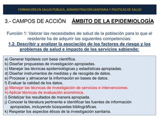 FORMACIÓN EN SALUD PÚBLICA, ADMINISTRACIÓN SANITARIA Y POLÍTICAS DE SALUD


3.- CAMPOS DE ACCIÓN                    ÁMBITO DE LA EPIDEMIOLOGÍA

 Función 1: Valorar las necesidades de salud de la población para lo que el
           residente ha de adquirir las siguientes competencias:
  1.2. Describir y analizar la asociación de los factores de riesgo y los
        problemas de salud e impacto de los servicios sabiendo:

a) Generar hipótesis con base científica.
b) Diseñar propuestas de investigación apropiadas.
c) Manejar las técnicas epidemiológicas y estadísticas apropiadas.
d) Diseñar instrumentos de medidas y de recogida de datos.
e) Procesar y almacenar la información en bases de datos.
f) Evaluar la calidad de los datos.
g) Manejar las técnicas de investigación de servicios e intervenciones.
h) Aplicar técnicas de evaluación económica.
i) Sintetizar los resultados de manera apropiada.
j) Conocer la literatura pertinente e identificar las fuentes de información
    apropiadas, incluyendo búsquedas bibliográficas.
k) Respetar los aspectos éticos de la investigación sanitaria.
 
