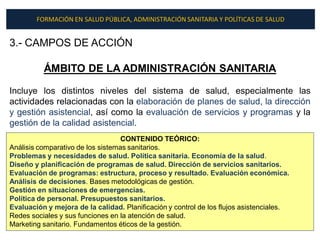 FORMACIÓN EN SALUD PÚBLICA, ADMINISTRACIÓN SANITARIA Y POLÍTICAS DE SALUD


3.- CAMPOS DE ACCIÓN

          ÁMBITO DE LA ADMINISTRACIÓN SANITARIA

Incluye los distintos niveles del sistema de salud, especialmente las
actividades relacionadas con la elaboración de planes de salud, la dirección
y gestión asistencial, así como la evaluación de servicios y programas y la
gestión de la calidad asistencial.
                                   CONTENIDO TEÓRICO:
Análisis comparativo de los sistemas sanitarios.
Problemas y necesidades de salud. Política sanitaria. Economía de la salud.
Diseño y planificación de programas de salud. Dirección de servicios sanitarios.
Evaluación de programas: estructura, proceso y resultado. Evaluación económica.
Análisis de decisiones. Bases metodológicas de gestión.
Gestión en situaciones de emergencias.
Política de personal. Presupuestos sanitarios.
Evaluación y mejora de la calidad. Planificación y control de los flujos asistenciales.
Redes sociales y sus funciones en la atención de salud.
Marketing sanitario. Fundamentos éticos de la gestión.
 