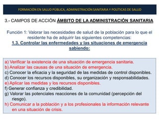 FORMACIÓN EN SALUD PÚBLICA, ADMINISTRACIÓN SANITARIA Y POLÍTICAS DE SALUD


3.- CAMPOS DE ACCIÓN ÁMBITO DE LA ADMINISTRACIÓN SANITARIA

 Función 1: Valorar las necesidades de salud de la población para lo que el
           residente ha de adquirir las siguientes competencias:
   1.3. Controlar las enfermedades y las situaciones de emergencia
                                sabiendo:


a) Verificar la existencia de una situación de emergencia sanitaria.
b) Analizar las causas de una situación de emergencia.
c) Conocer la eficacia y la seguridad de las medidas de control disponibles.
d) Conocer los recursos disponibles, su organización y responsabilidades.
e) Aplicar las medidas y los recursos disponibles.
f) Generar confianza y credibilidad.
g) Valorar las potenciales reacciones de la comunidad (percepción del
    riesgo).
h) Comunicar a la población y a los profesionales la información relevante
    en una situación de crisis.
 
