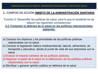FORMACIÓN EN SALUD PÚBLICA, ADMINISTRACIÓN SANITARIA Y POLÍTICAS DE SALUD


3.- CAMPOS DE ACCIÓN ÁMBITO DE LA ADMINISTRACIÓN SANITARIA

Función 2: Desarrollar las políticas de salud, para lo que el residente ha de
                  adquirir las siguientes competencias:
 2.2. Fomentar la defensa de la salud en las políticas intersectoriales
                                  sabiendo:


a) Conocer los objetivos y las prioridades de las políticas públicas
    relacionadas con la salud.
b) Conocer la legislación básica medioambiental, laboral, alimentaria, de
    transporte y educativa, desde el punto de vista de sus relaciones con la
    salud.
c) Evaluar el impacto sanitario de las políticas públicas.
d) Negociar el papel de la salud en la elaboración de las políticas públicas
    relacionadas con la salud.
e) Movilizar y generar opinión pública en defensa de la salud.
 