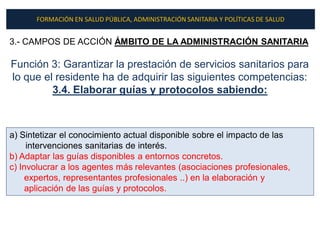 FORMACIÓN EN SALUD PÚBLICA, ADMINISTRACIÓN SANITARIA Y POLÍTICAS DE SALUD


3.- CAMPOS DE ACCIÓN ÁMBITO DE LA ADMINISTRACIÓN SANITARIA

Función 3: Garantizar la prestación de servicios sanitarios para
lo que el residente ha de adquirir las siguientes competencias:
         3.4. Elaborar guías y protocolos sabiendo:



a) Sintetizar el conocimiento actual disponible sobre el impacto de las
     intervenciones sanitarias de interés.
b) Adaptar las guías disponibles a entornos concretos.
c) Involucrar a los agentes más relevantes (asociaciones profesionales,
     expertos, representantes profesionales ..) en la elaboración y
     aplicación de las guías y protocolos.
 