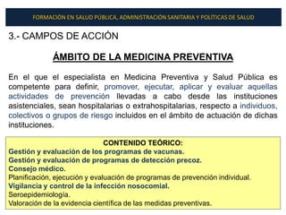 FORMACIÓN EN SALUD PÚBLICA, ADMINISTRACIÓN SANITARIA Y POLÍTICAS DE SALUD


3.- CAMPOS DE ACCIÓN

             ÁMBITO DE LA MEDICINA PREVENTIVA

En el que el especialista en Medicina Preventiva y Salud Pública es
competente para definir, promover, ejecutar, aplicar y evaluar aquellas
actividades de prevención llevadas a cabo desde las instituciones
asistenciales, sean hospitalarias o extrahospitalarias, respecto a individuos,
colectivos o grupos de riesgo incluidos en el ámbito de actuación de dichas
instituciones.

                               CONTENIDO TEÓRICO:
Gestión y evaluación de los programas de vacunas.
Gestión y evaluación de programas de detección precoz.
Consejo médico.
Planificación, ejecución y evaluación de programas de prevención individual.
Vigilancia y control de la infección nosocomial.
Seroepidemiología.
Valoración de la evidencia científica de las medidas preventivas.
 