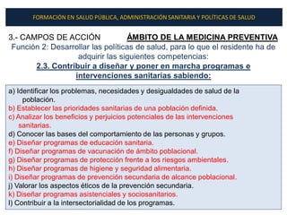 FORMACIÓN EN SALUD PÚBLICA, ADMINISTRACIÓN SANITARIA Y POLÍTICAS DE SALUD


3.- CAMPOS DE ACCIÓN               ÁMBITO DE LA MEDICINA PREVENTIVA
 Función 2: Desarrollar las políticas de salud, para lo que el residente ha de
                   adquirir las siguientes competencias:
       2.3. Contribuir a diseñar y poner en marcha programas e
                  intervenciones sanitarias sabiendo:
a) Identificar los problemas, necesidades y desigualdades de salud de la
     población.
b) Establecer las prioridades sanitarias de una población definida.
c) Analizar los beneficios y perjuicios potenciales de las intervenciones
    sanitarias.
d) Conocer las bases del comportamiento de las personas y grupos.
e) Diseñar programas de educación sanitaria.
f) Diseñar programas de vacunación de ámbito poblacional.
g) Diseñar programas de protección frente a los riesgos ambientales.
h) Diseñar programas de higiene y seguridad alimentaria.
i) Diseñar programas de prevención secundaria de alcance poblacional.
j) Valorar los aspectos éticos de la prevención secundaria.
k) Diseñar programas asistenciales y sociosanitarios.
l) Contribuir a la intersectorialidad de los programas.
 