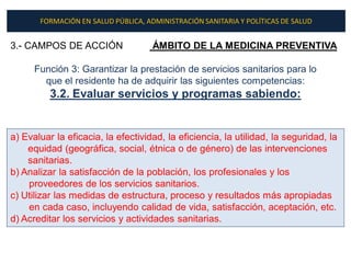 FORMACIÓN EN SALUD PÚBLICA, ADMINISTRACIÓN SANITARIA Y POLÍTICAS DE SALUD


3.- CAMPOS DE ACCIÓN                 ÁMBITO DE LA MEDICINA PREVENTIVA

      Función 3: Garantizar la prestación de servicios sanitarios para lo
        que el residente ha de adquirir las siguientes competencias:
          3.2. Evaluar servicios y programas sabiendo:


a) Evaluar la eficacia, la efectividad, la eficiencia, la utilidad, la seguridad, la
    equidad (geográfica, social, étnica o de género) de las intervenciones
    sanitarias.
b) Analizar la satisfacción de la población, los profesionales y los
    proveedores de los servicios sanitarios.
c) Utilizar las medidas de estructura, proceso y resultados más apropiadas
    en cada caso, incluyendo calidad de vida, satisfacción, aceptación, etc.
d) Acreditar los servicios y actividades sanitarias.
 