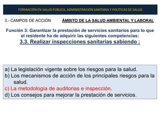 FORMACIÓN EN SALUD PÚBLICA, ADMINISTRACIÓN SANITARIA Y POLÍTICAS DE SALUD


3.- CAMPOS DE ACCIÓN          ÁMBITO DE LA SALUD AMBIENTAL Y LABORAL

Función 3: Garantizar la prestación de servicios sanitarios para lo que
      el residente ha de adquirir las siguientes competencias:
      3.3. Realizar inspecciones sanitarias sabiendo :




a) La legislación vigente sobre los riesgos para la salud.
b) Los mecanismos de acción de los principales riesgos para la
    salud.
c) La metodología de auditorias e inspección.
d) Los consejos para mejorar la prestación de servicios.
 