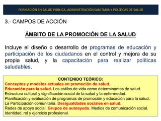 FORMACIÓN EN SALUD PÚBLICA, ADMINISTRACIÓN SANITARIA Y POLÍTICAS DE SALUD


3.- CAMPOS DE ACCIÓN

           ÁMBITO DE LA PROMOCIÓN DE LA SALUD

Incluye el diseño o desarrollo de programas de educación y
participación de los ciudadanos en el control y mejora de su
propia salud, y la capacitación para realizar políticas
saludables.

                                CONTENIDO TEÓRICO:
Conceptos y modelos actuales en promoción de salud.
Educación para la salud. Los estilos de vida como determinantes de salud.
Estructura cultural y significación social de la salud y la enfermedad.
Planificación y evaluación de programas de promoción y educación para la salud.
La Participación comunitaria. Desigualdades sociales en salud.
Redes de apoyo social. Grupos de autoayuda. Medios de comunicación social.
Identidad, rol y ejercicio profesional.
 