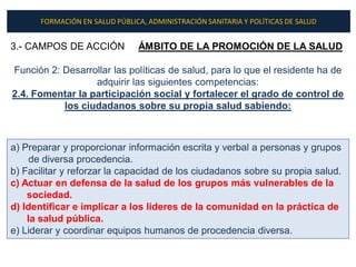 FORMACIÓN EN SALUD PÚBLICA, ADMINISTRACIÓN SANITARIA Y POLÍTICAS DE SALUD


3.- CAMPOS DE ACCIÓN            ÁMBITO DE LA PROMOCIÓN DE LA SALUD

Función 2: Desarrollar las políticas de salud, para lo que el residente ha de
                  adquirir las siguientes competencias:
2.4. Fomentar la participación social y fortalecer el grado de control de
           los ciudadanos sobre su propia salud sabiendo:



a) Preparar y proporcionar información escrita y verbal a personas y grupos
     de diversa procedencia.
b) Facilitar y reforzar la capacidad de los ciudadanos sobre su propia salud.
c) Actuar en defensa de la salud de los grupos más vulnerables de la
    sociedad.
d) Identificar e implicar a los lideres de la comunidad en la práctica de
    la salud pública.
e) Liderar y coordinar equipos humanos de procedencia diversa.
 