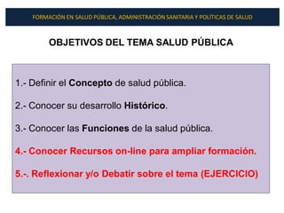 FORMACIÓN EN SALUD PÚBLICA, ADMINISTRACIÓN SANITARIA Y POLÍTICAS DE SALUD



         OBJETIVOS DEL TEMA SALUD PÚBLICA



1.- Definir el Concepto de salud pública.

2.- Conocer su desarrollo Histórico.

3.- Conocer las Funciones de la salud pública.

4.- Conocer Recursos on-line para ampliar formación.

5.-. Reflexionar y/o Debatir sobre el tema (EJERCICIO)
 