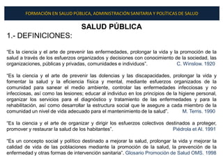 FORMACIÓN EN SALUD PÚBLICA, ADMINISTRACIÓN SANITARIA Y POLÍTICAS DE SALUD

                                  SALUD PÚBLICA
1.- DEFINICIONES:

“Es la ciencia y el arte de prevenir las enfermedades, prolongar la vida y la promoción de la
salud a través de los esfuerzos organizados y decisiones con conocimiento de la sociedad, las
organizaciones, públicas y privadas, comunidades e individuos”.             C. Winslow. 1920

“Es la ciencia y el arte de prevenir las dolencias y las discapacidades, prolongar la vida y
fomentar la salud y la eficiencia física y mental, mediante esfuerzos organizados de la
comunidad para sanear el medio ambiente, controlar las enfermedades infecciosas y no
infecciosas, así como las lesiones; educar al individuo en los principios de la higiene personal,
organizar los servicios para el diagnóstico y tratamiento de las enfermedades y para la
rehabilitación, así como desarrollar la estructura social que le asegure a cada miembro de la
comunidad un nivel de vida adecuado para el mantenimiento de la salud”.           M. Terris. 1990

“Es la ciencia y el arte de organizar y dirigir los esfuerzos colectivos destinados a proteger,
promover y restaurar la salud de los habitantes”.                           Piédrola et Al. 1991

“Es un concepto social y político destinado a mejorar la salud, prolongar la vida y mejorar la
calidad de vida de las poblaciones mediante la promoción de la salud, la prevención de la
enfermedad y otras formas de intervención sanitaria”. Glosario Promoción de Salud OMS. 1998
 