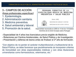 FORMACIÓN EN SALUD PÚBLICA, ADMINISTRACIÓN SANITARIA Y POLÍTICAS DE SALUD


3.- CAMPOS DE ACCIÓN
(Áreas profesionales específicas)
1. Epidemiología.
2. Administración sanitaria.
3. Medicina preventiva.
4. Salud ambiental y laboral.
5. Promoción de la salud.               Especialidad reconocida en 2005 en 14 de los 15 Estados
                                            miembros de la Unión Europea (salvo Portugal)

- Especialidad de 4 años tras licenciatura previa exigible de Medicina.
- Rotaciones por Centros Asistenciales, de Salud Pública y de Investigación.
- Presentación y defensa de tesina antes de finalizar el 3º año de formación.

“Con objetivo de no perder el carácter multiprofesional y multisectorial de la
Salud Pública, se debe favorecer que paulatinamente se incorporen criterios
de troncalidad con otras especialidades médicas y con otras titulaciones
universitarias como farmacéuticos, veterinarios, etc.”
 