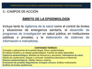 FORMACIÓN EN SALUD PÚBLICA, ADMINISTRACIÓN SANITARIA Y POLÍTICAS DE SALUD


3.- CAMPOS DE ACCIÓN

                    ÁMBITO DE LA EPIDEMIOLOGÍA

Incluye tanto la vigilancia de la salud como el control de brotes
y situaciones de emergencia sanitaria, el desarrollo de
programas de investigación en salud pública, en instituciones
públicas o privadas, y la elaboración de sistemas de
información e indicadores.

                                   CONTENIDO TEÓRICO:
Concepto y aplicaciones de la epidemiología. Ética y epidemiología.
El método científico y el método epidemiológico. Fuentes de datos disponibles.
Vigilancia epidemiológica. Medidas de frecuencia y asociación. Indicadores de salud.
Diseño de cuestionarios. Sesgos y confusión. Estadística descriptiva e inferencial.
Diseños epidemiológicos. Validez interna y externa.
Evaluación de pruebas diagnósticas. Ensayos clínicos. Análisis multivariante.
Análisis de brotes epidémicos.
 