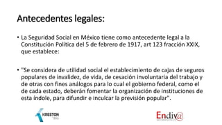 Antecedentes legales:
• La Seguridad Social en México tiene como antecedente legal a la
Constitución Política del 5 de febrero de 1917, art 123 fracción XXIX,
que establece:
• "Se considera de utilidad social el establecimiento de cajas de seguros
populares de invalidez, de vida, de cesación involuntaria del trabajo y
de otras con fines análogos para lo cual el gobierno federal, como el
de cada estado, deberán fomentar la organización de instituciones de
esta índole, para difundir e inculcar la previsión popular".
 