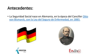 Antecedentes:
• La Seguridad Social nace en Alemania, en la época del Canciller Otto
von Bismarck, con la Ley del Seguro de Enfermedad, en 1883.
 