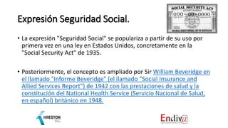 Expresión Seguridad Social.
• La expresión "Seguridad Social" se populariza a partir de su uso por
primera vez en una ley en Estados Unidos, concretamente en la
"Social Security Act" de 1935.
• Posteriormente, el concepto es ampliado por Sir William Beveridge en
el llamado "Informe Beveridge" (el llamado "Social Insurance and
Allied Services Report") de 1942 con las prestaciones de salud y la
constitución del National Health Service (Servicio Nacional de Salud,
en español) británico en 1948.
 