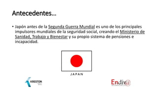 Antecedentes…
• Japón antes de la Segunda Guerra Mundial es uno de los principales
impulsores mundiales de la seguridad social, creando el Ministerio de
Sanidad, Trabajo y Bienestar y su propio sistema de pensiones e
incapacidad.
 