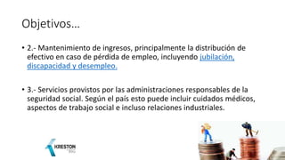 Objetivos…
• 2.- Mantenimiento de ingresos, principalmente la distribución de
efectivo en caso de pérdida de empleo, incluyendo jubilación,
discapacidad y desempleo.
• 3.- Servicios provistos por las administraciones responsables de la
seguridad social. Según el país esto puede incluir cuidados médicos,
aspectos de trabajo social e incluso relaciones industriales.
 
