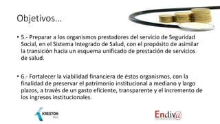 Objetivos…
• 5.- Preparar a los organismos prestadores del servicio de Seguridad
Social, en el Sistema Integrado de Salud, con el propósito de asimilar
la transición hacia un esquema unificado de prestación de servicios
de salud.
• 6.- Fortalecer la viabilidad financiera de éstos organismos, con la
finalidad de preservar el patrimonio institucional a mediano y largo
plazos, a través de un gasto eficiente, transparente y el incremento de
los ingresos institucionales.
 