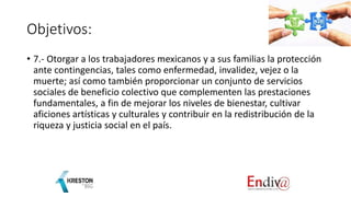 Objetivos:
• 7.- Otorgar a los trabajadores mexicanos y a sus familias la protección
ante contingencias, tales como enfermedad, invalidez, vejez o la
muerte; así como también proporcionar un conjunto de servicios
sociales de beneficio colectivo que complementen las prestaciones
fundamentales, a fin de mejorar los niveles de bienestar, cultivar
aficiones artísticas y culturales y contribuir en la redistribución de la
riqueza y justicia social en el país.
 