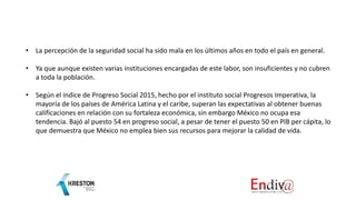 • La percepción de la seguridad social ha sido mala en los últimos años en todo el país en general.
• Ya que aunque existen varias instituciones encargadas de este labor, son insuficientes y no cubren
a toda la población.
• Según el índice de Progreso Social 2015, hecho por el instituto social Progresos Imperativa, la
mayoría de los países de América Latina y el caribe, superan las expectativas al obtener buenas
calificaciones en relación con su fortaleza económica, sin embargo México no ocupa esa
tendencia. Bajó al puesto 54 en progreso social, a pesar de tener el puesto 50 en PIB per cápita, lo
que demuestra que México no emplea bien sus recursos para mejorar la calidad de vida.
 