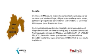 Ejemplo:
En el Edo. de México, no existen los suficientes hospitales para las
personas que habitan el lugar, al igual que escuelas y zonas verdes,
por lo que gran parte de los habitantes se trasladan a la Ciudad de
México para gozar de estos servicios.
En el municipio solo existen dos hospitales generales públicos, el
Hospital General Dr. José María Rodríguez y el Hospital General Las
Américas cuatro clínicas del IMSS que son la Clínica N° 67, N° 68, N°
77 y N° 93, las cuales tienen que atender a una población de
1,656,107 habitantes, según el censo del INEGI 2010, lo cual resulta
insuficiente.
 