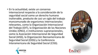 • En la actualidad, existe un consenso
internacional respecto a la consideración de la
seguridad social como un derecho humano
inalienable, producto de casi un siglo del trabajo
mancomunado de organismos internacionales
relevantes, como la Organización Internacional
del Trabajo (OIT), la Organización de las Naciones
Unidas (ONU), e instituciones supranacionales,
como la Asociación Internacional de Seguridad
Social (AISS), la Organización Iberoamericana de
Seguridad Social (OISS) y la Conferencia
Interamericana de Seguridad Social (CISS).
 