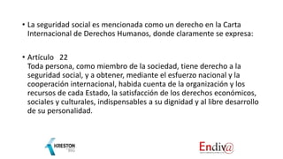• La seguridad social es mencionada como un derecho en la Carta
Internacional de Derechos Humanos, donde claramente se expresa:
• Artículo 22
Toda persona, como miembro de la sociedad, tiene derecho a la
seguridad social, y a obtener, mediante el esfuerzo nacional y la
cooperación internacional, habida cuenta de la organización y los
recursos de cada Estado, la satisfacción de los derechos económicos,
sociales y culturales, indispensables a su dignidad y al libre desarrollo
de su personalidad.
 