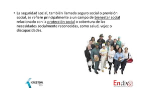 • La seguridad social, también llamada seguro social o previsión
social, se refiere principalmente a un campo de bienestar social
relacionado con la protección social o cobertura de las
necesidades socialmente reconocidas, como salud, vejez o
discapacidades.
 