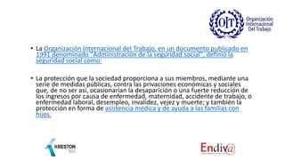• La Organización Internacional del Trabajo, en un documento publicado en
1991 denominado "Administración de la seguridad social", definió la
seguridad social como:
• La protección que la sociedad proporciona a sus miembros, mediante una
serie de medidas públicas, contra las privaciones económicas y sociales
que, de no ser así, ocasionarían la desaparición o una fuerte reducción de
los ingresos por causa de enfermedad, maternidad, accidente de trabajo, o
enfermedad laboral, desempleo, invalidez, vejez y muerte; y también la
protección en forma de asistencia médica y de ayuda a las familias con
hijos.
 