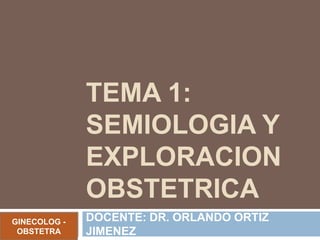 TEMA 1:
SEMIOLOGIA Y
EXPLORACION
OBSTETRICA
DOCENTE: DR. ORLANDO ORTIZ
JIMENEZ
GINECOLOG -
OBSTETRA
 