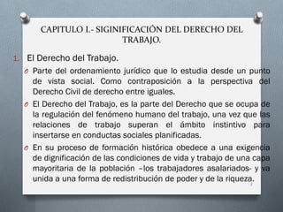 CAPITULO I.- SIGINIFICACIÓN DEL DERECHO DEL
TRABAJO.
1. El Derecho del Trabajo.
O Parte del ordenamiento jurídico que lo estudia desde un punto
de vista social. Como contraposición a la perspectiva del
Derecho Civil de derecho entre iguales.
O El Derecho del Trabajo, es la parte del Derecho que se ocupa de
la regulación del fenómeno humano del trabajo, una vez que las
relaciones de trabajo superan el ámbito instintivo para
insertarse en conductas sociales planificadas.
O En su proceso de formación histórica obedece a una exigencia
de dignificación de las condiciones de vida y trabajo de una capa
mayoritaria de la población –los trabajadores asalariados- y va
unida a una forma de redistribución de poder y de la riqueza.
1
 