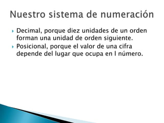    Decimal, porque diez unidades de un orden
    forman una unidad de orden siguiente.
   Posicional, porque el valor de una cifra
    depende del lugar que ocupa en l número.
 