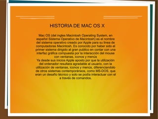 HISTORIA DE MAC OS X
Mac OS (del ingles Macintosh Operating System, en
español Sistema Operativo de Macintosh) es el nombre
del sistema operativo creado por Apple para su linea de
computadoras Macintosh. Es conocido por haber sido el
primer sistema dirigido al gran publico en contar con una
interfaz gráfica compuesta por la interacción del mouse
con ventanas, iconos y menús
Ya desde sus inicios Apple aposto por que la utilización
del ordenador resultara agradable al usuario, con la
utilización de ventanas, iconos y menús, diferenciandolo
de otros sistemas contemporáneos, como MS-DOS, que
eran un desafío técnico y solo se podía interactuar con el
a través de comandos.
 