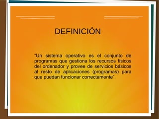 DEFINICIÓN
“Un sistema operativo es el conjunto de
programas que gestiona los recursos físicos
del ordenador y provee de servicios básicos
al resto de aplicaciones (programas) para
que puedan funcionar correctamente”.
 