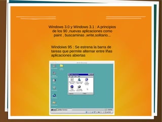 Windows 3.0 y Windows 3.1 : A principios
de los 90 ,nuevas aplicaciones como
paint , buscaminas ,write,solitario...
Windoiws 95 : Se estrena la barra de
tareas que permite alternar entre lñas
aplicaciones abiertas
 