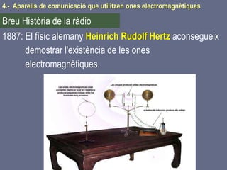 1887: El físic alemany Heinrich Rudolf Hertz aconsegueix
demostrar l'existència de les ones
electromagnètiques.
4.- Aparells de comunicació que utilitzen ones electromagnètiques
Breu Història de la ràdio
 