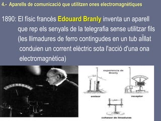 1890: El físic francès Edouard Branly inventa un aparell
que rep els senyals de la telegrafia sense utilitzar fils
(les llimadures de ferro contingudes en un tub aÏllat
conduien un corrent elèctric sota l'acció d'una ona
electromagnètica)
4.- Aparells de comunicació que utilitzen ones electromagnètiques
 