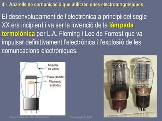 Tema 1 Sistemes de comunicació Tecnologia 3r ESO 104
4.- Aparells de comunicació que utilitzen ones electromagnètiques
El desenvolupament de l’electrònica a principi del segle
XX era incipient i va ser la invenció de la làmpada
termoiònica per L.A. Fleming i Lee de Forrest que va
impulsar definitivament l’electrònica i l’explosió de les
comuncacions electròniques.
 