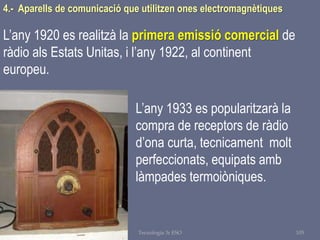 Tema 1 Sistemes de comunicació Tecnologia 3r ESO 105
4.- Aparells de comunicació que utilitzen ones electromagnètiques
L’any 1920 es realitzà la primera emissió comercial de
ràdio als Estats Unitas, i l’any 1922, al continent
europeu.
L’any 1933 es popularitzarà la
compra de receptors de ràdio
d’ona curta, tecnicament molt
perfeccionats, equipats amb
làmpades termoiòniques.
 