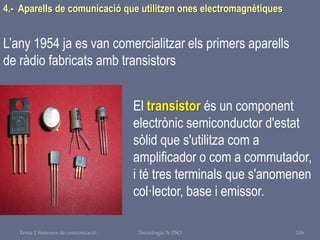 Tema 1 Sistemes de comunicació Tecnologia 3r ESO 106
4.- Aparells de comunicació que utilitzen ones electromagnètiques
L’any 1954 ja es van comercialitzar els primers aparells
de ràdio fabricats amb transistors
El transistor és un component
electrònic semiconductor d'estat
sòlid que s'utilitza com a
amplificador o com a commutador,
i té tres terminals que s'anomenen
col·lector, base i emissor.
 