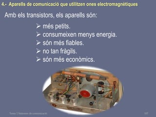 Tema 1 Sistemes de comunicació Tecnologia 3r ESO 107
4.- Aparells de comunicació que utilitzen ones electromagnètiques
Amb els transistors, els aparells són:
 més petits.
 consumeixen menys energia.
 són més fiables.
 no tan fràgils.
 són més econòmics.
 