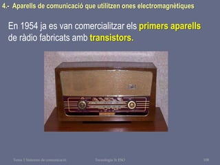Tema 1 Sistemes de comunicació Tecnologia 3r ESO 108
4.- Aparells de comunicació que utilitzen ones electromagnètiques
En 1954 ja es van comercialitzar els primers aparells
de ràdio fabricats amb transistors.
 