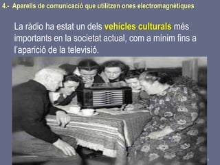 Tema 1 Sistemes de comunicació Tecnologia 3r ESO 109
4.- Aparells de comunicació que utilitzen ones electromagnètiques
La ràdio ha estat un dels vehícles culturals més
importants en la societat actual, com a mínim fins a
l’aparició de la televisió.
 