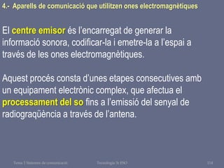 Tema 1 Sistemes de comunicació Tecnologia 3r ESO 114
4.- Aparells de comunicació que utilitzen ones electromagnètiques
El centre emisor és l’encarregat de generar la
informació sonora, codificar-la i emetre-la a l’espai a
través de les ones electromagnètiques.
Aquest procés consta d’unes etapes consecutives amb
un equipament electrònic complex, que afectua el
processament del so fins a l’emissió del senyal de
radiograqüència a través de l’antena.
 